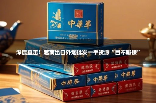 深度直击！越南出口外烟批发一手货源“目不暇接”