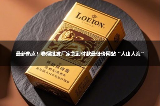 最新热点！卷烟批发厂家货到付款最低价网站“人山人海”