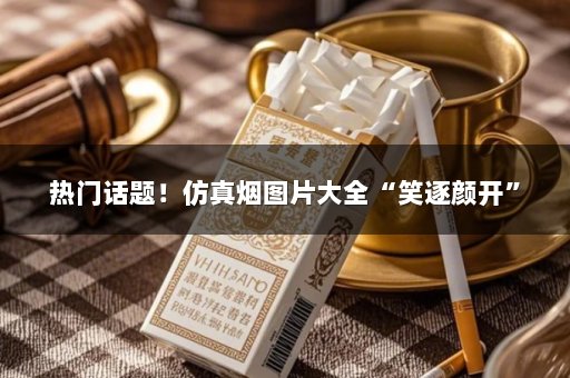 热门话题！仿真烟图片大全“笑逐颜开”